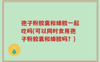 孢子粉胶囊和蜂胶一起吃吗(可以同时食用孢子粉胶囊和蜂胶吗？)