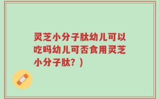 灵芝小分子肽幼儿可以吃吗幼儿可否食用灵芝小分子肽？)
