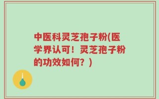 中医科灵芝孢子粉(医学界认可！灵芝孢子粉的功效如何？)