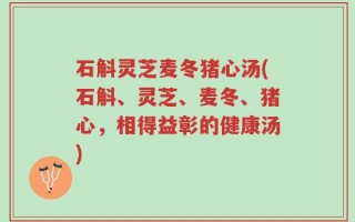 石斛灵芝麦冬猪心汤(石斛、灵芝、麦冬、猪心，相得益彰的健康汤)
