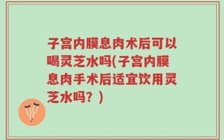 子宫内膜息肉术后可以喝灵芝水吗(子宫内膜息肉手术后适宜饮用灵芝水吗？)