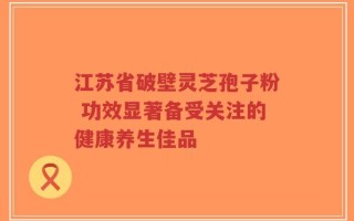 江苏省破壁灵芝孢子粉 功效显著备受关注的健康养生佳品