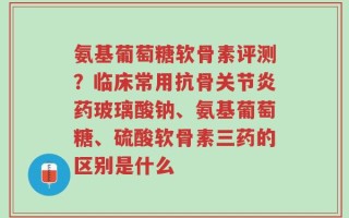 氨基葡萄糖软骨素评测？临床常用抗骨关节炎药玻璃酸钠、氨基葡萄糖、硫酸软骨素三药的区别是什么
