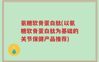 氨糖软骨蛋白肽(以氨糖软骨蛋白肽为基础的关节保健产品推荐)