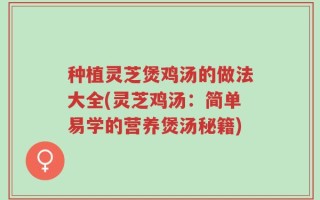 种植灵芝煲鸡汤的做法大全(灵芝鸡汤：简单易学的营养煲汤秘籍)