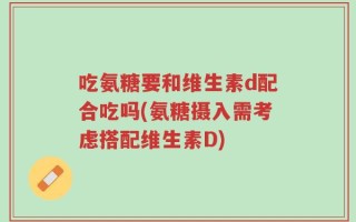 吃氨糖要和维生素d配合吃吗(氨糖摄入需考虑搭配维生素D)