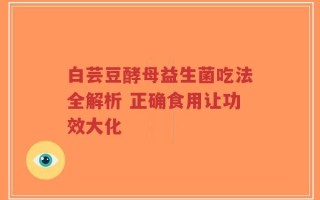 白芸豆酵母益生菌吃法全解析 正确食用让功效大化