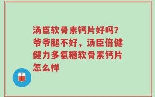 汤臣软骨素钙片好吗？爷爷腿不好，汤臣倍健健力多氨糖软骨素钙片怎么样
