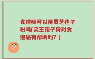 食道癌可以用灵芝孢子粉吗(灵芝孢子粉对食道癌有帮助吗？)