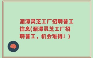 湄潭灵芝工厂招聘普工信息(湄潭灵芝工厂招聘普工，机会难得！)