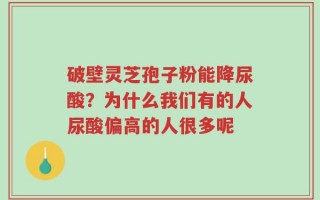 破壁灵芝孢子粉能降尿酸？为什么我们有的人尿酸偏高的人很多呢