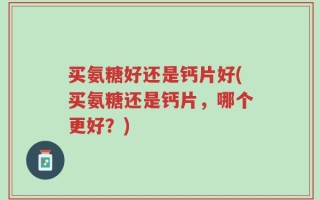 买氨糖好还是钙片好(买氨糖还是钙片，哪个更好？)