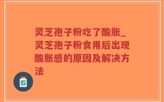 灵芝孢子粉吃了酸胀_灵芝孢子粉食用后出现酸胀感的原因及解决方法