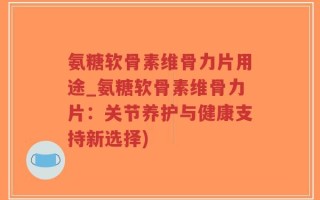 氨糖软骨素维骨力片用途_氨糖软骨素维骨力片：关节养护与健康支持新选择)