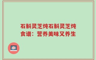 石斛灵芝炖石斛灵芝炖食谱：营养美味又养生