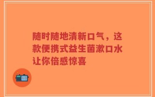 随时随地清新口气，这款便携式益生菌漱口水让你倍感惊喜
