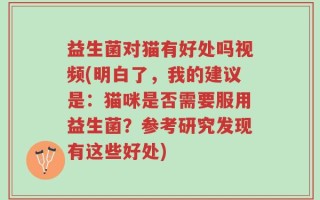 益生菌对猫有好处吗视频(明白了，我的建议是：猫咪是否需要服用益生菌？参考研究发现有这些好处)