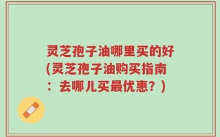 灵芝孢子油哪里买的好(灵芝孢子油购买指南：去哪儿买最优惠？)