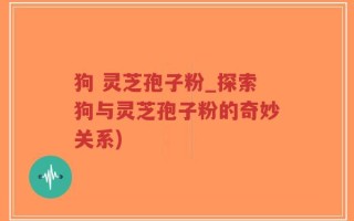 狗 灵芝孢子粉_探索狗与灵芝孢子粉的奇妙关系)