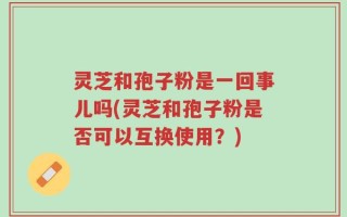 灵芝和孢子粉是一回事儿吗(灵芝和孢子粉是否可以互换使用？)