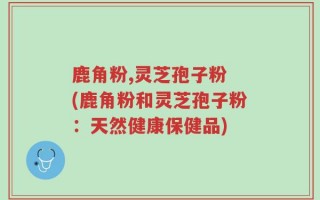 鹿角粉,灵芝孢子粉 (鹿角粉和灵芝孢子粉：天然健康保健品)