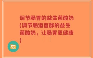 调节肠胃的益生菌酸奶(调节肠道菌群的益生菌酸奶，让肠胃更健康)