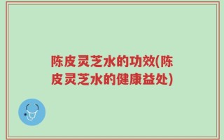陈皮灵芝水的功效(陈皮灵芝水的健康益处)
