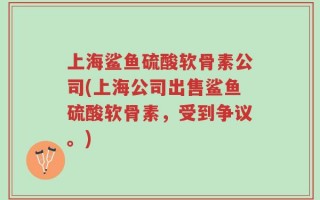 上海鲨鱼硫酸软骨素公司(上海公司出售鲨鱼硫酸软骨素，受到争议。)