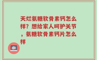 天烂氨糖软骨素钙怎么样？想给家人呵护关节，氨糖软骨素钙片怎么样