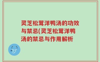 灵芝松茸洋鸭汤的功效与禁忌(灵芝松茸洋鸭汤的禁忌与作用解析