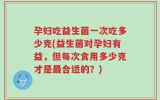 孕妇吃益生菌一次吃多少克(益生菌对孕妇有益，但每次食用多少克才是最合适的？)