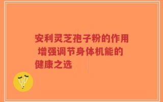 安利灵芝孢子粉的作用 增强调节身体机能的健康之选