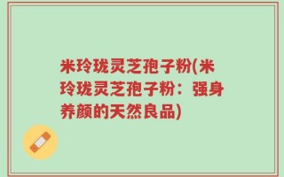 米玲珑灵芝孢子粉(米玲珑灵芝孢子粉：强身养颜的天然良品)