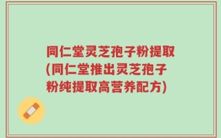同仁堂灵芝孢子粉提取(同仁堂推出灵芝孢子粉纯提取高营养配方)