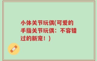 小体关节玩偶(可爱的手指关节玩偶：不容错过的新宠！)