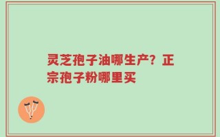 灵芝孢子油哪生产？正宗孢子粉哪里买