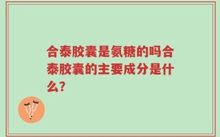 合泰胶囊是氨糖的吗合泰胶囊的主要成分是什么？
