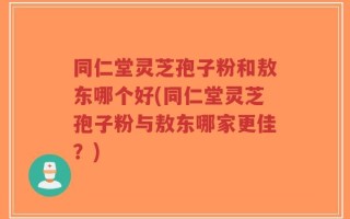 同仁堂灵芝孢子粉和敖东哪个好(同仁堂灵芝孢子粉与敖东哪家更佳？)