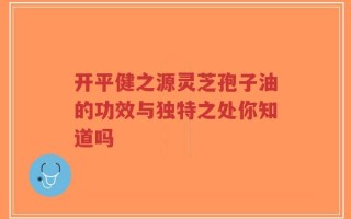 开平健之源灵芝孢子油的功效与独特之处你知道吗