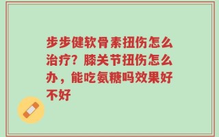 步步健软骨素扭伤怎么治疗？膝关节扭伤怎么办，能吃氨糖吗效果好不好