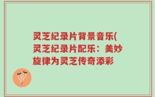 灵芝纪录片背景音乐(灵芝纪录片配乐：美妙旋律为灵芝传奇添彩