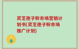 灵芝孢子粉市场营销计划书(灵芝孢子粉市场推广计划)