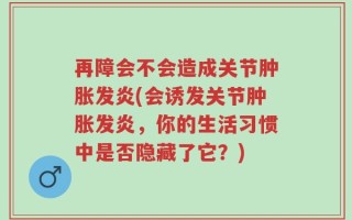 再障会不会造成关节肿胀发炎(会诱发关节肿胀发炎，你的生活习惯中是否隐藏了它？)