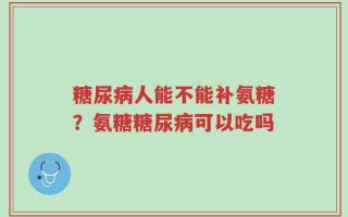 糖尿病人能不能补氨糖？氨糖糖尿病可以吃吗