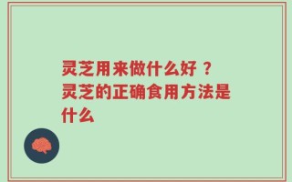 灵芝用来做什么好 ？灵芝的正确食用方法是什么