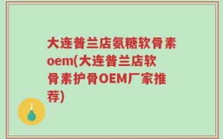大连普兰店氨糖软骨素oem(大连普兰店软骨素护骨OEM厂家推荐)
