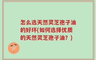 怎么选天然灵芝孢子油的好坏(如何选择优质的天然灵芝孢子油？)