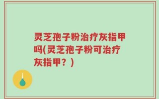 灵芝孢子粉治疗灰指甲吗(灵芝孢子粉可治疗灰指甲？)