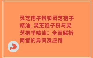 灵芝孢子粉和灵芝孢子精油_灵芝孢子粉与灵芝孢子精油：全面解析两者的异同及应用