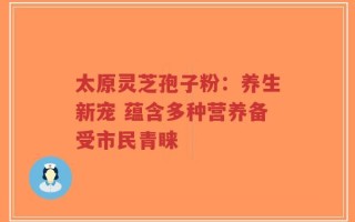 太原灵芝孢子粉：养生新宠 蕴含多种营养备受市民青睐